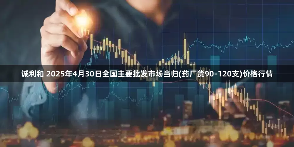 诚利和 2025年4月30日全国主要批发市场当归(药厂货90-120支)价格行情
