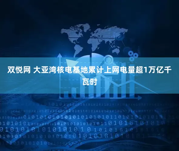 双悦网 大亚湾核电基地累计上网电量超1万亿千瓦时