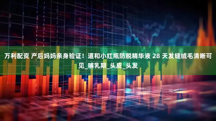 万利配资 产后妈妈亲身验证！道和小红瓶防脱精华液 28 天发缝绒毛清晰可见_哺乳期_头皮_头发