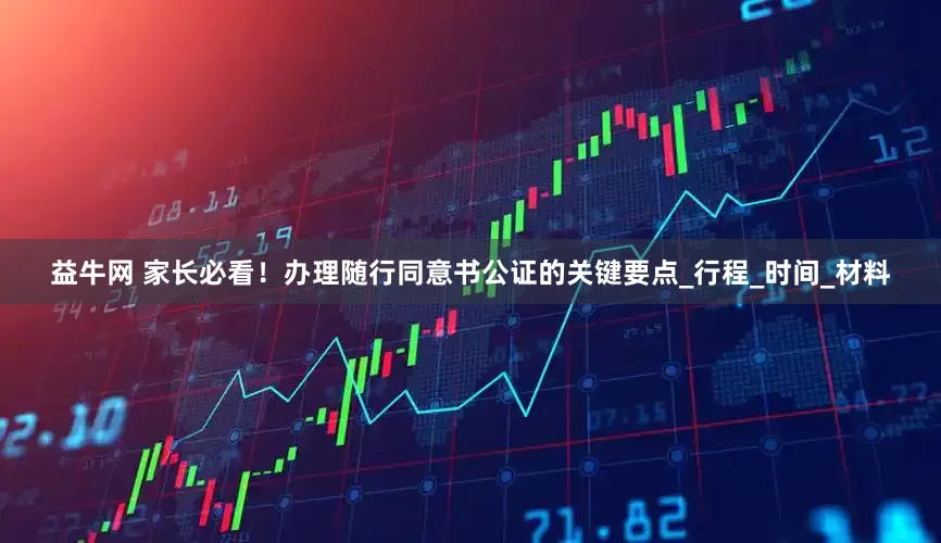 益牛网 家长必看！办理随行同意书公证的关键要点_行程_时间_材料