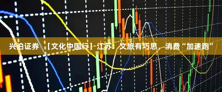 兴泊证券  【文化中国行】江苏：文旅有巧思，消费“加速跑”