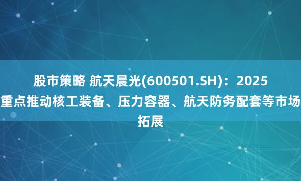 股市策略 航天晨光(600501.SH)：2025年将重点推动核工装备、压力容器、航天防务配套等市场拓展