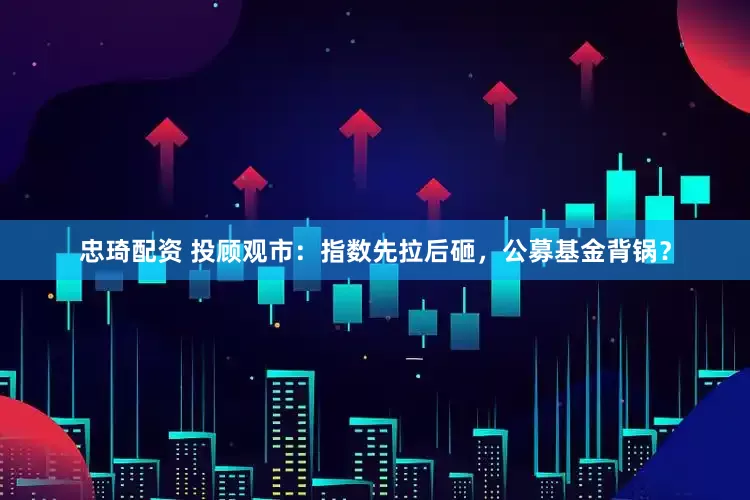忠琦配资 投顾观市：指数先拉后砸，公募基金背锅？