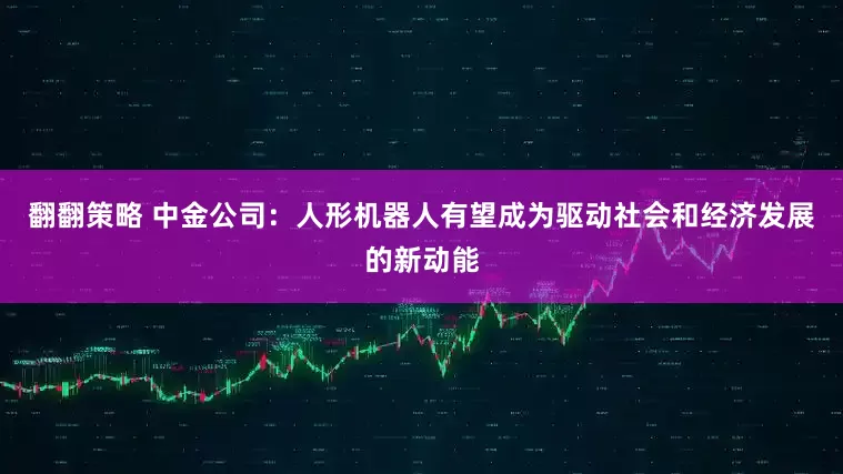 翻翻策略 中金公司：人形机器人有望成为驱动社会和经济发展的新动能