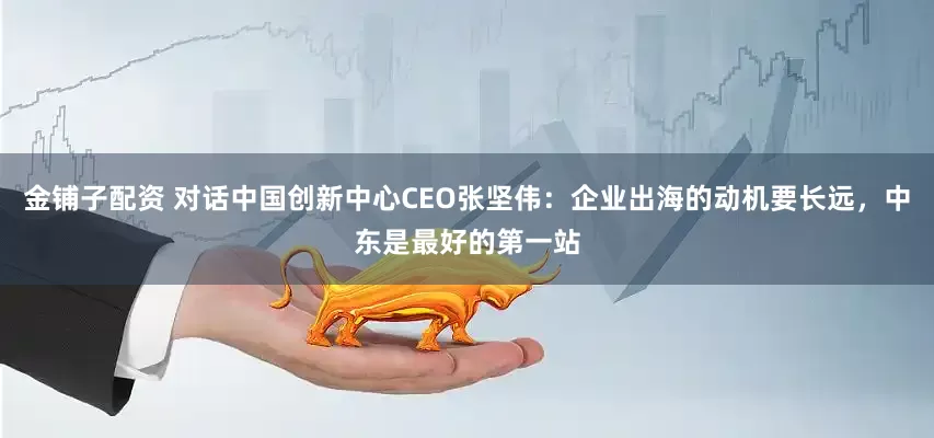 金铺子配资 对话中国创新中心CEO张坚伟：企业出海的动机要长远，中东是最好的第一站