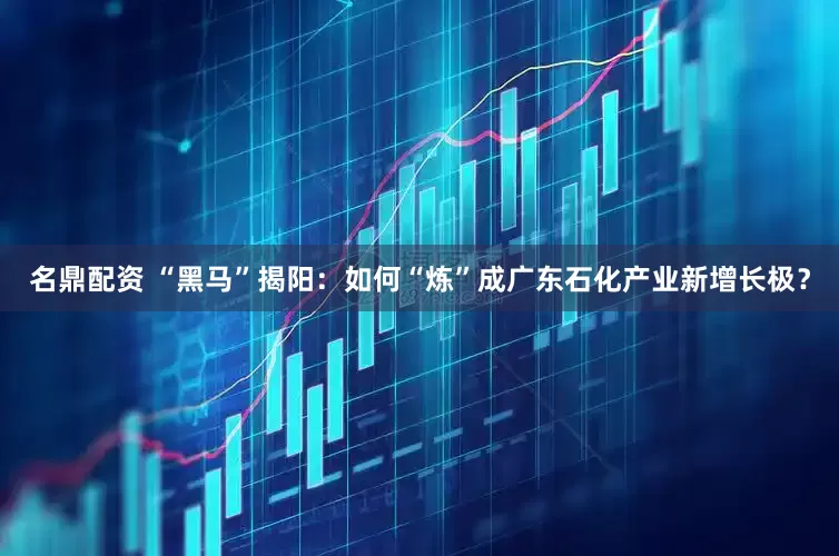 名鼎配资 “黑马”揭阳：如何“炼”成广东石化产业新增长极？