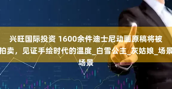 兴旺国际投资 1600余件迪士尼动画原稿将被拍卖，见证手绘时代的温度_白雪公主_灰姑娘_场景