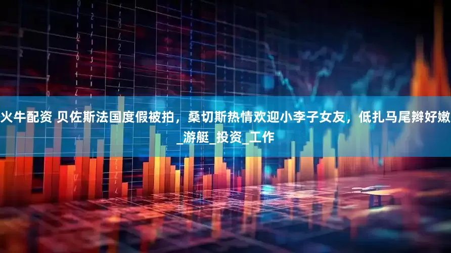 火牛配资 贝佐斯法国度假被拍，桑切斯热情欢迎小李子女友，低扎马尾辫好嫩_游艇_投资_工作