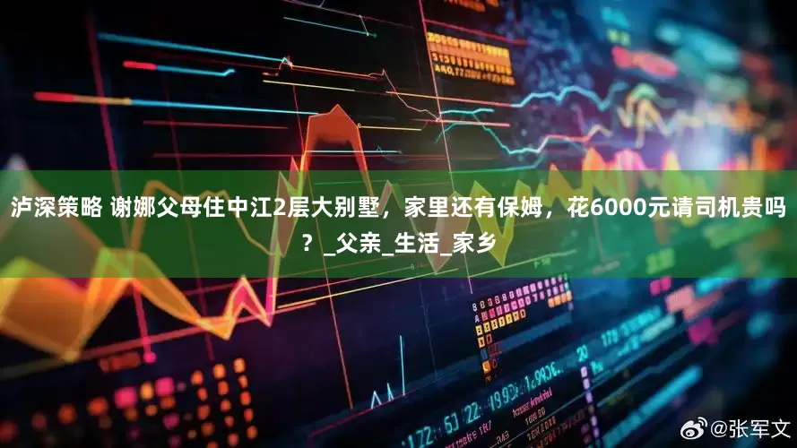 泸深策略 谢娜父母住中江2层大别墅，家里还有保姆，花6000元请司机贵吗？_父亲_生活_家乡