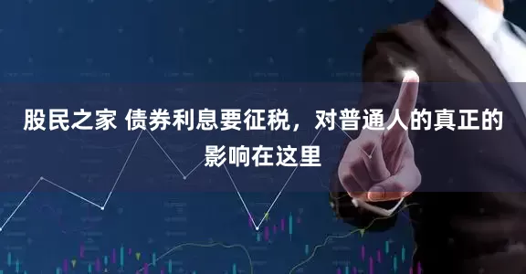股民之家 债券利息要征税，对普通人的真正的影响在这里