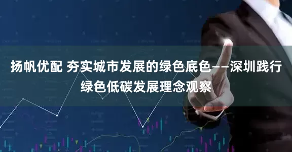 扬帆优配 夯实城市发展的绿色底色——深圳践行绿色低碳发展理念观察