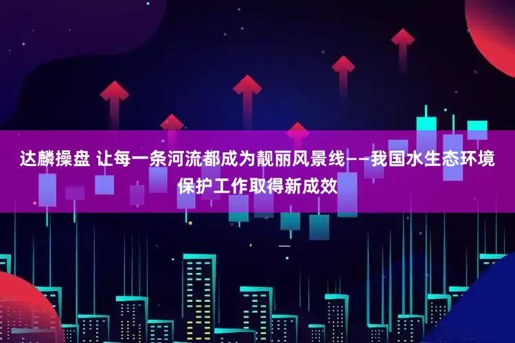 达麟操盘 让每一条河流都成为靓丽风景线——我国水生态环境保护工作取得新成效