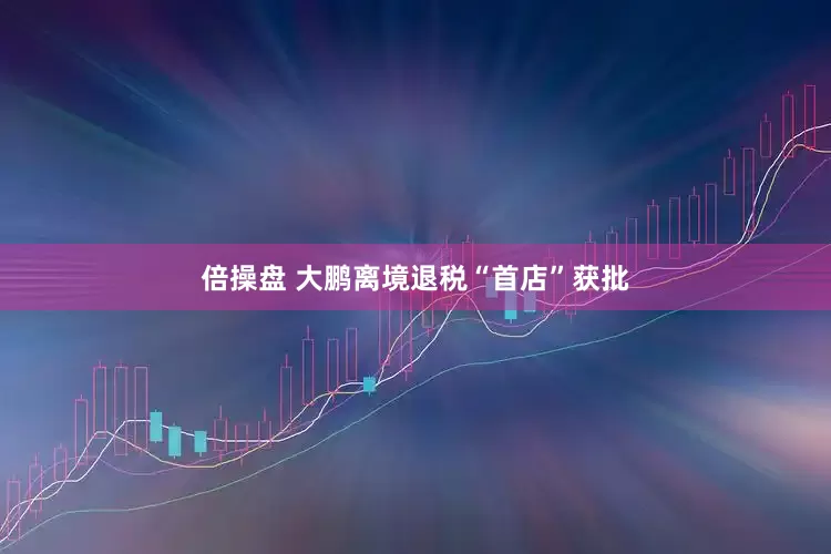 倍操盘 大鹏离境退税“首店”获批
