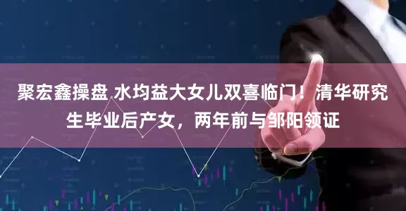 聚宏鑫操盘 水均益大女儿双喜临门！清华研究生毕业后产女，两年前与邹阳领证