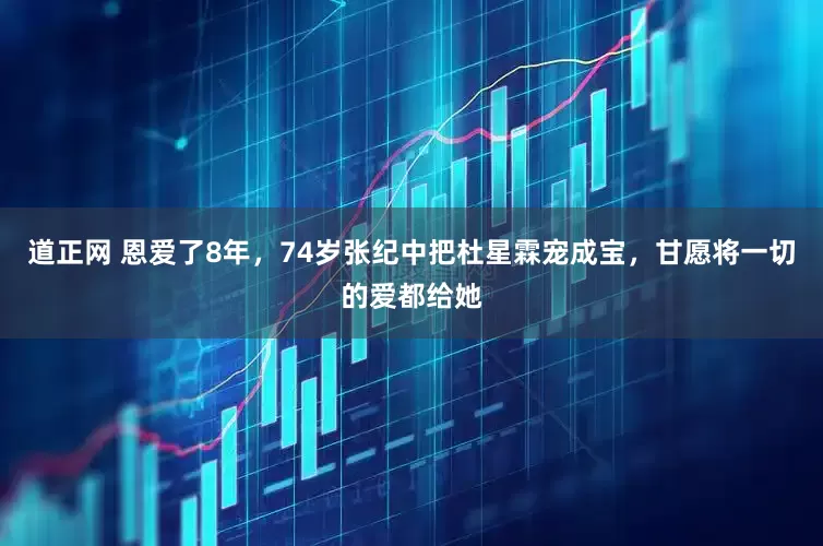 道正网 恩爱了8年，74岁张纪中把杜星霖宠成宝，甘愿将一切的爱都给她