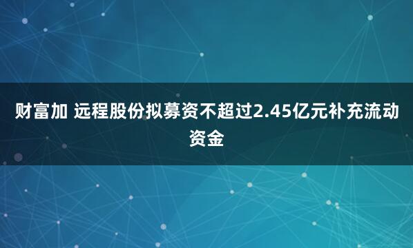 财富加 远程股份拟募资不超过2.45亿元补充流动资金