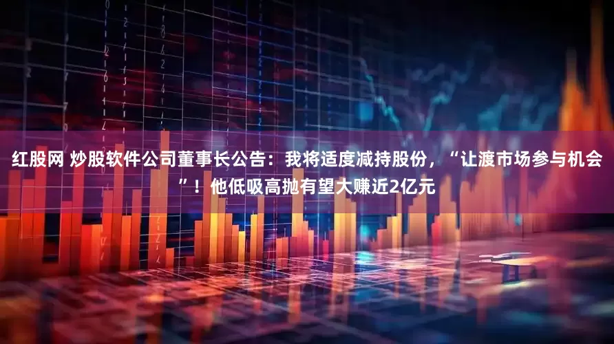 红股网 炒股软件公司董事长公告：我将适度减持股份，“让渡市场参与机会”！他低吸高抛有望大赚近2亿元