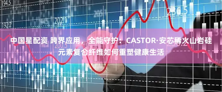 中国星配资 跨界应用，全能守护：CASTOR·安芯稀火山岩硅元素复合纤维如何重塑健康生活