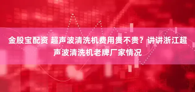 金股宝配资 超声波清洗机费用贵不贵？讲讲浙江超声波清洗机老牌厂家情况