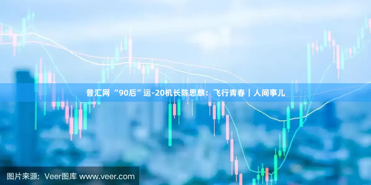 普汇网 “90后”运-20机长陈思麒：飞行青春｜人间事儿