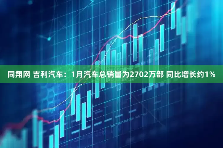 同翔网 吉利汽车：1月汽车总销量为2702万部 同比增长约1%