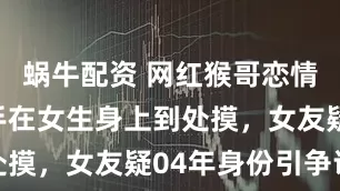 蜗牛配资 网红猴哥恋情曝光，他手在女生身上到处摸，女友疑04年身份引争议
