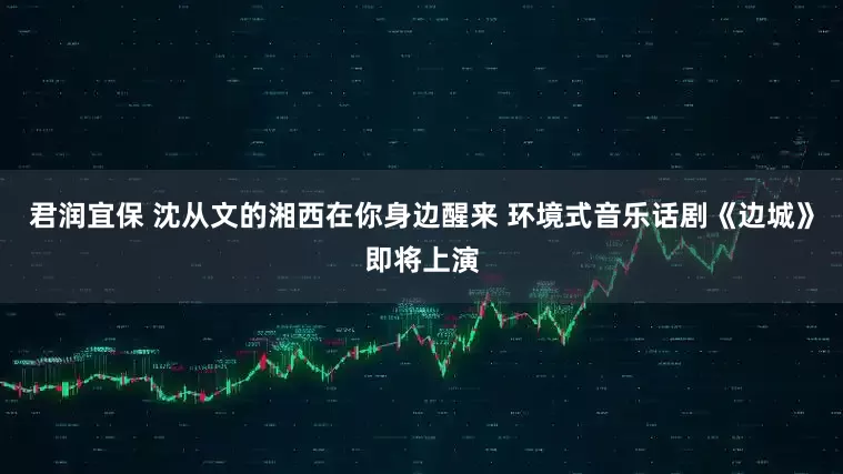 君润宜保 沈从文的湘西在你身边醒来 环境式音乐话剧《边城》即将上演