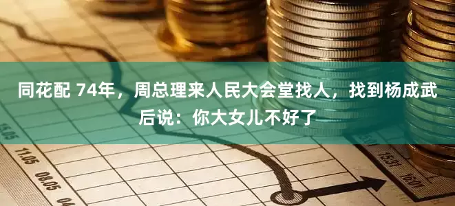 同花配 74年，周总理来人民大会堂找人，找到杨成武后说：你大女儿不好了