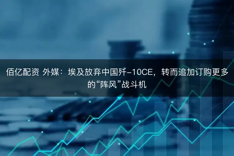 佰亿配资 外媒：埃及放弃中国歼-10CE，转而追加订购更多的“阵风”战斗机
